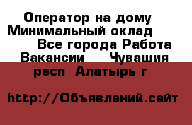 Оператор на дому › Минимальный оклад ­ 40 000 - Все города Работа » Вакансии   . Чувашия респ.,Алатырь г.